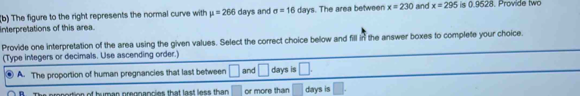 The figure to the right represents the normal curve with mu =266 days and sigma =16 days. The area between x=230 and x=295 is 0.9528. Provide two
interpretations of this area.
Provide one interpretation of the area using the given values. Select the correct choice below and fill in the answer boxes to complete your choice.
(Type integers or decimals. Use ascending order.)
A. The proportion of human pregnancies that last between □ and □ days is □.
R prepertion of human pregnancies that last less than □ or more than □ days is □.