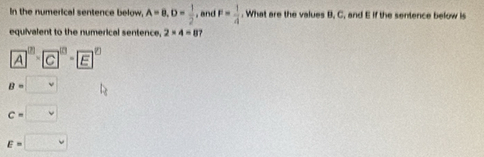 In the numerical sentence below, A=8, D= 1/2  , and F= 1/4 . What are the values B, C, and E if the sentence below is
equivalent to the numerical sentence, 2* 4=8 7
A^((2))* )* boxed C^(((2))
B=□ vee)
c=□
E=□