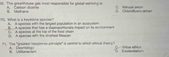 The greenhouse gas most responsible for global warming is:
A. Carbon dioxide C. Nitrous oxide
B. Methane D. Chlorofluorocarbon
70. What is a keystone species?
A. A species with the largest population in an ecosystem
B. A species that has a disproportionate impact on its environment
C. A species at the top of the food chain
D. A species with the shortest lifespan
71. The "greatest happiness principle" is central to which ethical theory?
A. Deontology C. Virtue ethics
B. Utilitarianism D. Existentialism