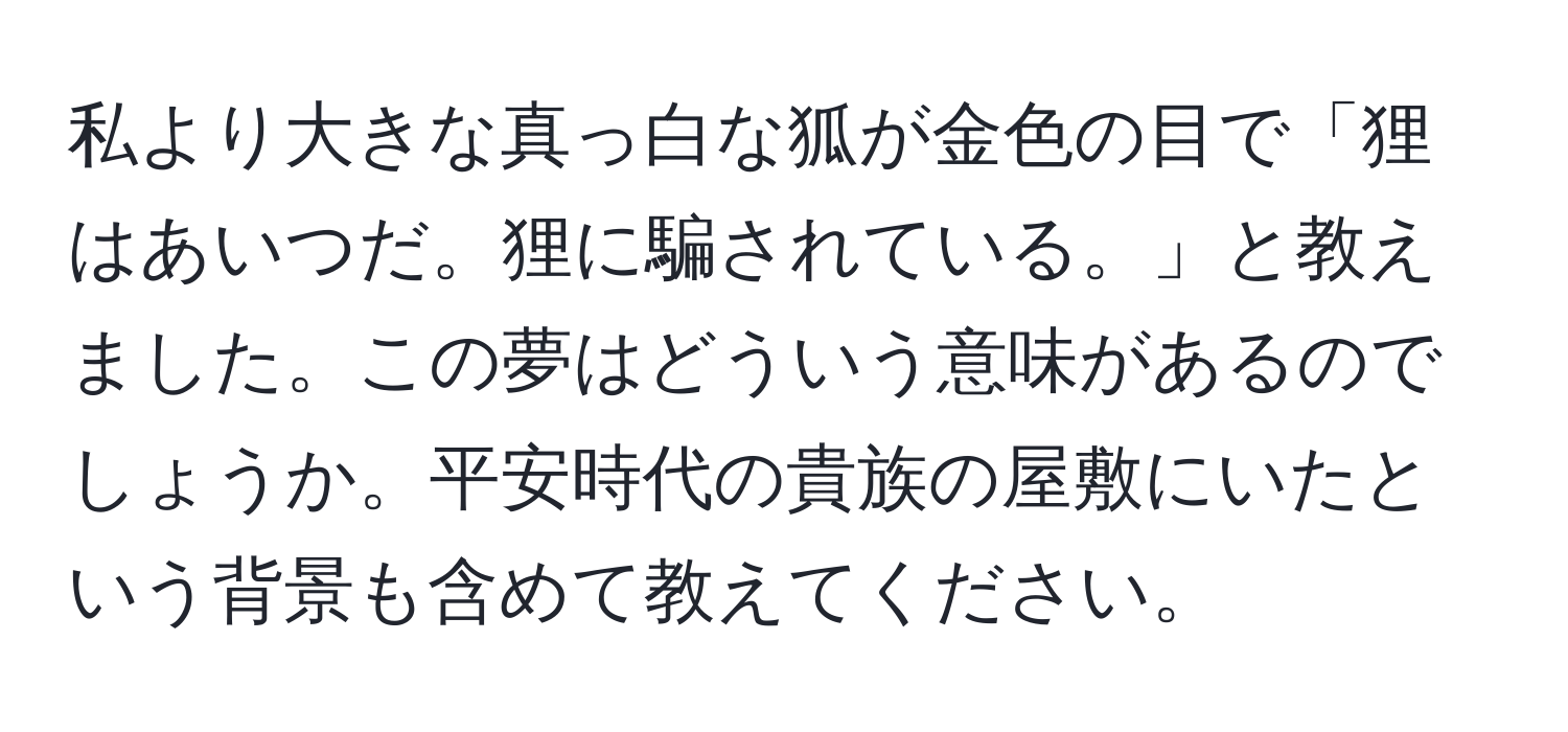 私より大きな真っ白な狐が金色の目で「狸はあいつだ。狸に騙されている。」と教えました。この夢はどういう意味があるのでしょうか。平安時代の貴族の屋敷にいたという背景も含めて教えてください。