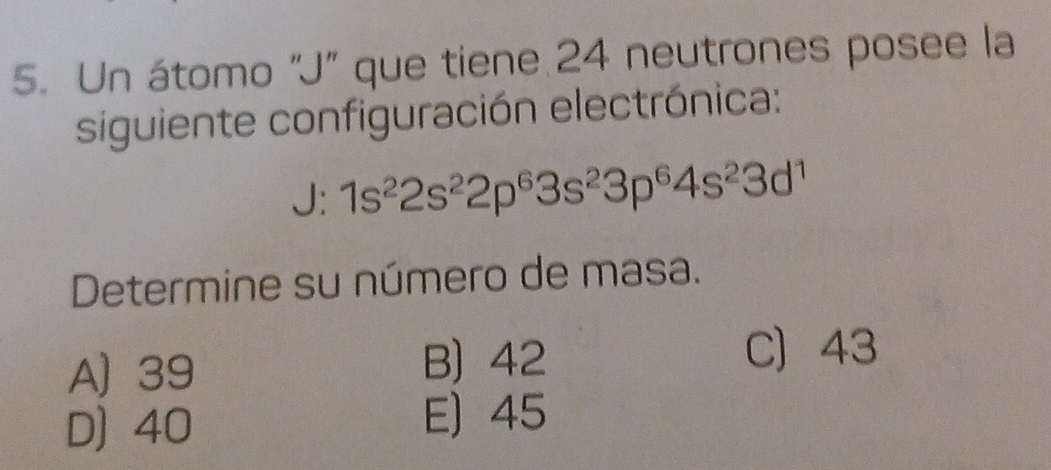 Un átomo "J" que tiene 24 neutrones posee la
siguiente configuración electrónica:
J: 1s^22s^22p^63s^23p^64s^23d^1
Determine su número de masa.
A) 39
B) 42 C 43
D) 40
E) 45