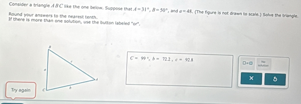 Consider a triangle A BC like the one below. Suppose that A=31°, B=50° , and a=48. (The figure is not drawn to scale.) Solve the triangle. 
Round your answers to the nearest tenth. 
If there is more than one solution, use the button labeled "or".
C=99°, b=72.2, c=92.8
N 
□ ∝ □ solution 
× 
Try again