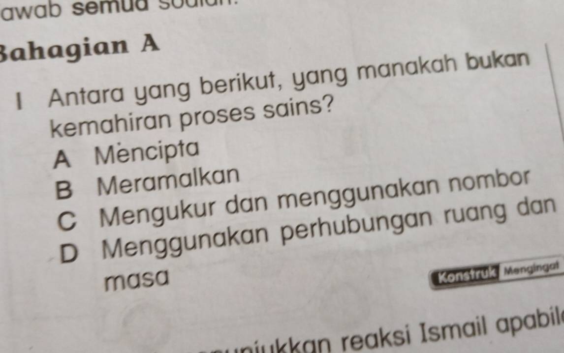 awab semud souid 
Bahagian A
I Antara yang berikut, yang manakah bukan
kemahiran proses sains?
A Mencipta
B Meramalkan
C Mengukur dan menggunakan nombor
D Menggunakan perhubungan ruang dan
masa
Konstruk Mengingal
ınjukkan reaksi Ismail apabilı