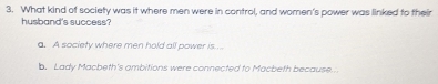 What kind of society was it where men were in control, and women's power was linked to their
husband's success?
a. A society where men hold all power is....
b. Lady Macbeth's ambitions were connected to Macbeth because...