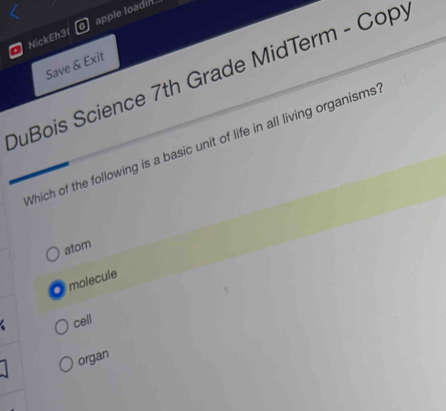 NickEh3( apple loadin.
Save & Exit
DuBois Science 7th Grade MidTerm - Copy
Which of the following is a basic unit of life in all living organisms
atom
O molecule
cell
organ