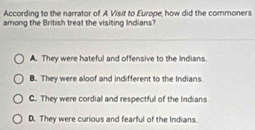 According to the narrator of A Visit to Europe, how did the commoners
among the British treat the visiting Indians?
A. They were hateful and offensive to the Indians.
B. They were aloof and indifferent to the Indians.
C. They were cordial and respectful of the Indians.
D. They were curious and fearful of the Indians.