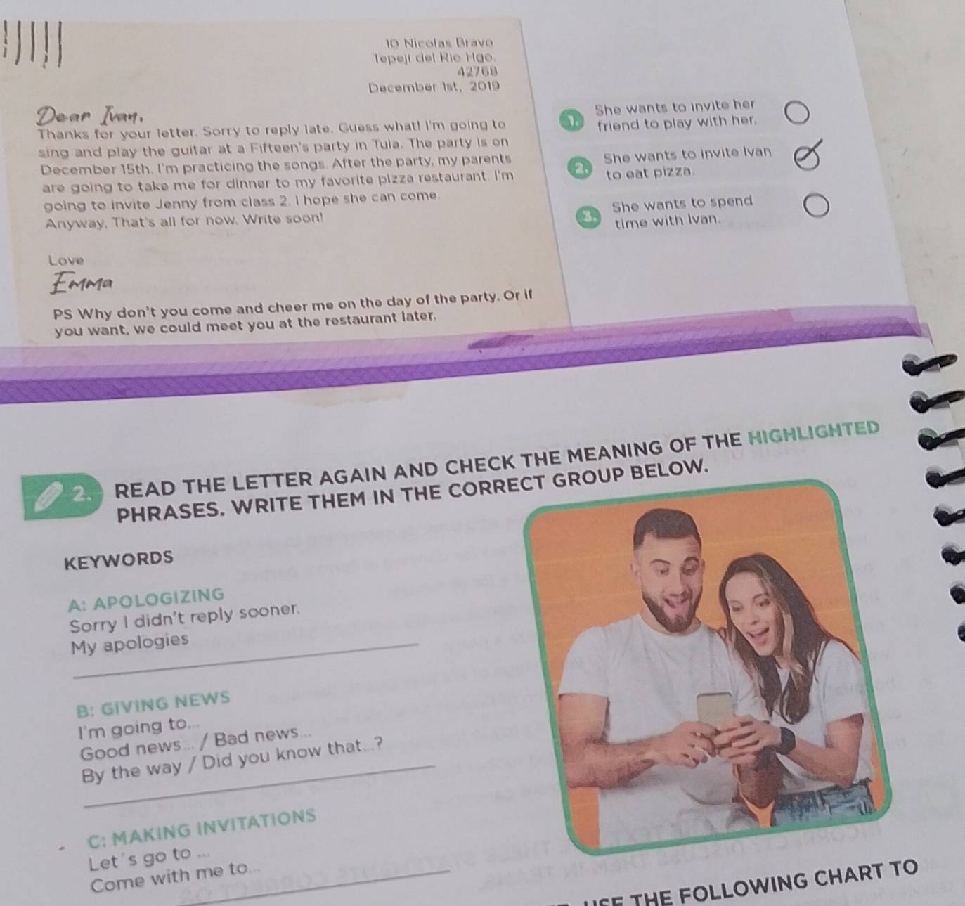 Nícólas Bravo 
Tepeji del Rio Hgo. 
42768 
December 1st, 2019 
Thanks for your letter. Sorry to reply late. Guess what! I'm going to 1 She wants to invite her 
friend to play with her. 
sing and play the guitar at a Fifteen's party in Tula. The party is on 
December 15th. I'm practicing the songs. After the party, my parents She wants to invite Ivan 
are going to take me for dinner to my favorite pizza restaurant. I'm 2. to eat pizza. 
going to invite Jenny from class 2. I hope she can come. 
Anyway, That's all for now. Write soon! She wants to spend 
3 time with Ivan. 
Love 
PS Why don't you come and cheer me on the day of the party. Or if 
you want, we could meet you at the restaurant later. 
2. READ THE LETTER AGAIN AND CHECK THE MEANING OF THE HIGHLIGHTED 
PHRASES. WRITE THEM IN THE CORRECT GROUP BELOW. 
KEYWORDS 
A: APOLOGIZING 
Sorry I didn't reply sooner. 
My apologies 
B: GIVING NEWS 
I'm going to... 
Good news... / Bad news... 
By the way / Did you know that...? 
C: MAKING INVITATIONS 
Let's go to ... 
Come with me to... 
F THE FOLLOWING CHART TO