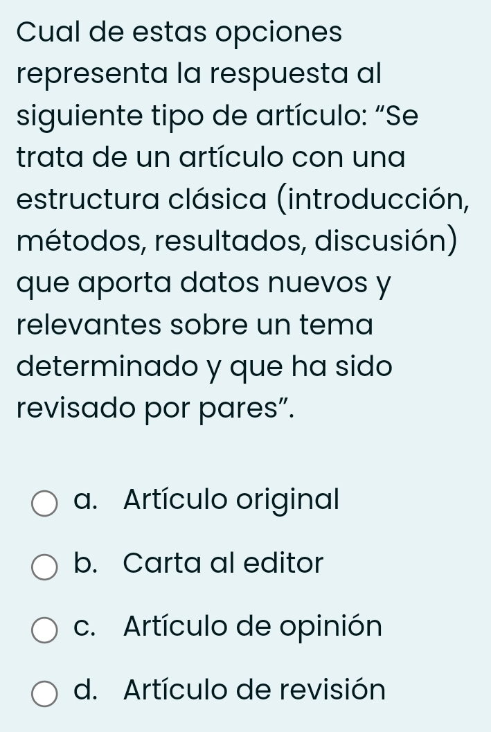 Cual de estas opciones
representa la respuesta al
siguiente tipo de artículo: “Se
trata de un artículo con una
estructura clásica (introducción,
métodos, resultados, discusión)
que aporta datos nuevos y
relevantes sobre un tema
determinado y que ha sido
revisado por pares”.
a. Artículo original
b. Carta al editor
c. Artículo de opinión
d. Artículo de revisión