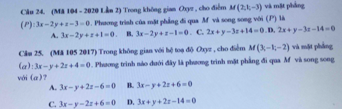 (Mã 104 - 2020 Lần 2) Trong không gian Oxyz , cho điểm M(2;1;-3) và mặt phẳng
(P): 3x-2y+z-3=0. Phương trình của mặt phẳng đi qua M và song song với (P) là
A. 3x-2y+z+1=0. B. 3x-2y+z-1=0. C. 2x+y-3z+14=0. D, 2x+y-3z-14=0
Câu 25. (Mã 105 2017) Trong không gian với hệ toạ độ Oxyz , cho điểm M(3;-1;-2) và mặt phẳng
(α) :3x-y+2z+4=0. Phương trình nào dưới đây là phương trình mặt phẳng đi qua M và song song
với (α)?
A. 3x-y+2z-6=0 B. 3x-y+2z+6=0
C. 3x-y-2z+6=0 D. 3x+y+2z-14=0