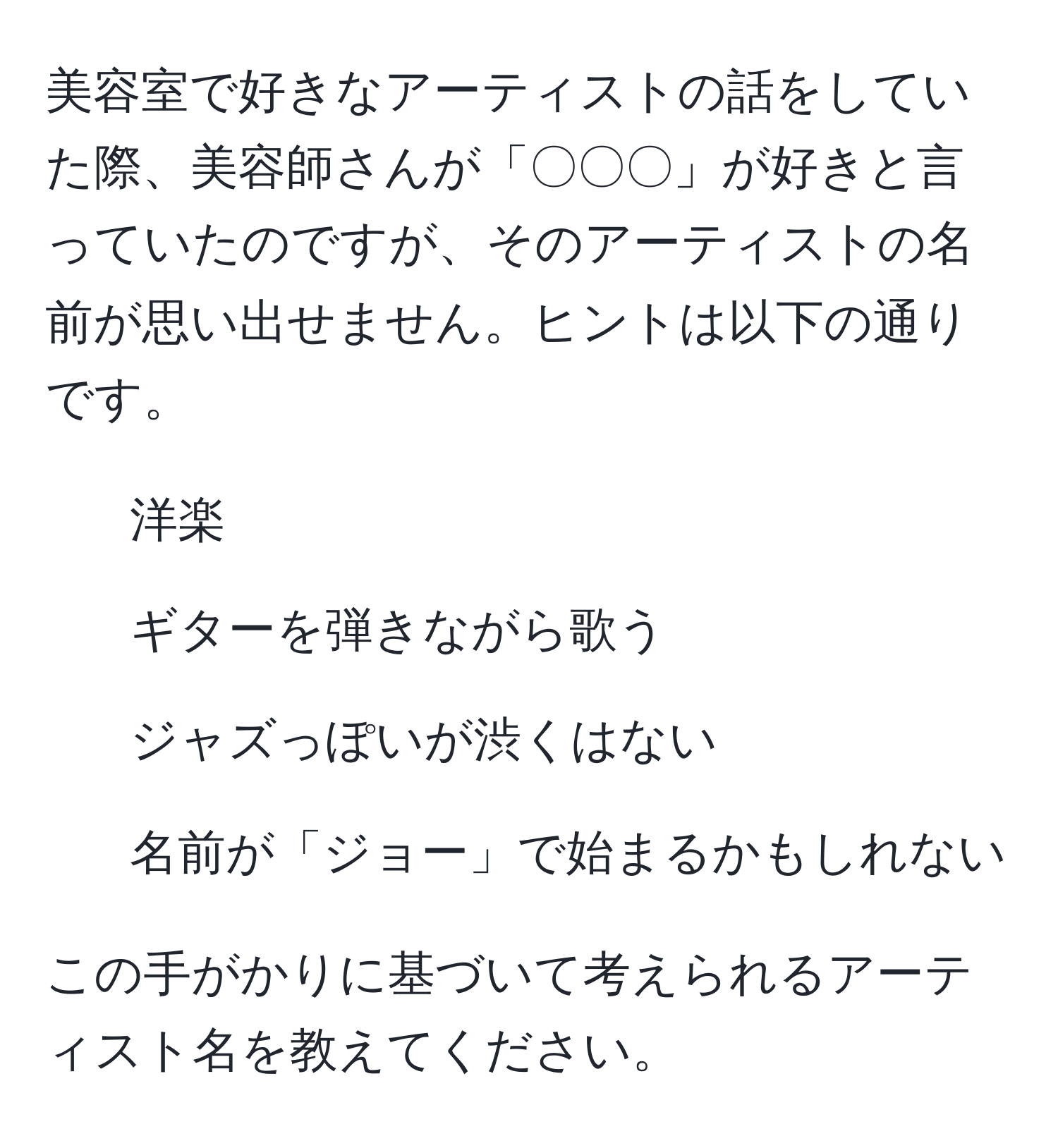 美容室で好きなアーティストの話をしていた際、美容師さんが「〇〇〇」が好きと言っていたのですが、そのアーティストの名前が思い出せません。ヒントは以下の通りです。  
- 洋楽  
- ギターを弾きながら歌う  
- ジャズっぽいが渋くはない  
- 名前が「ジョー」で始まるかもしれない  

この手がかりに基づいて考えられるアーティスト名を教えてください。