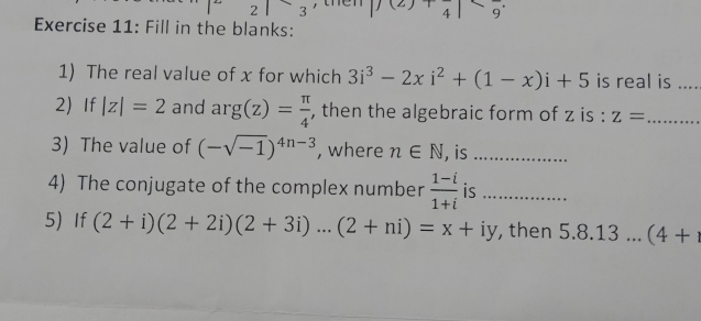 2 3 , the |f(2)+frac 4|
Exercise 11: Fill in the blanks: 
1) The real value of x for which 3i^3-2xi^2+(1-x)i+5 is real is_ 
2)If |z|=2 and rg(z)= π /4  , then the algebraic form of z is : z= _ 
3) The value of (-sqrt(-1))^4n-3 , where n∈ N , is_ 
4) The conjugate of the complex number  (1-i)/1+i  is_ 
5) If (2+i)(2+2i)(2+3i)...(2+ni)=x+iy , then 5.8.13...(4+