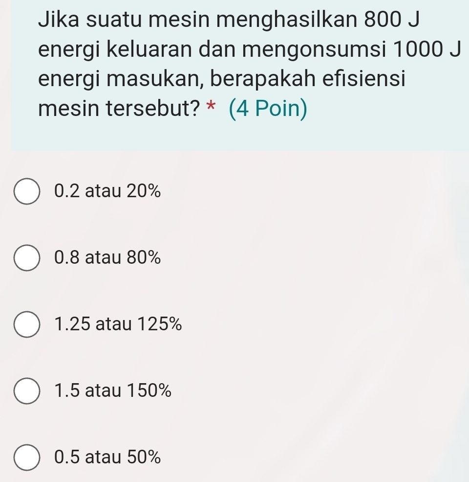 Jika suatu mesin menghasilkan 800 J
energi keluaran dan mengonsumsi 1000 J
energi masukan, berapakah efisiensi
mesin tersebut? * (4 Poin)
0.2 atau 20%
0.8 atau 80%
1.25 atau 125%
1.5 atau 150%
0.5 atau 50%