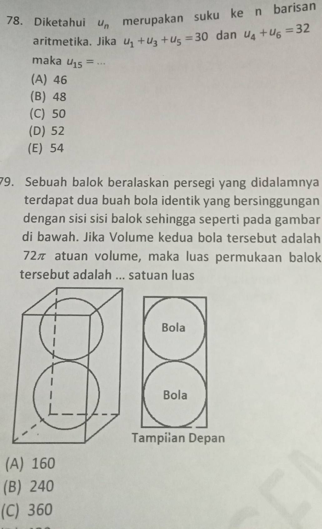 Diketahui u_n merupakan suku ke n barisan
aritmetika. Jika u_1+u_3+u_5=30 dan u_4+u_6=32
maka u_15= _
(A) 46
(B) 48
(C) 50
(D) 52
(E) 54
79. Sebuah balok beralaskan persegi yang didalamnya
terdapat dua buah bola identik yang bersinggungan
dengan sisi sisi balok sehingga seperti pada gambar
di bawah. Jika Volume kedua bola tersebut adalah
72π atuan volume, maka luas permukaan balok
tersebut adalah ... satuan luas
Bola
Bola
Tampilan Depan
(A) 160
(B) 240
(C) 360