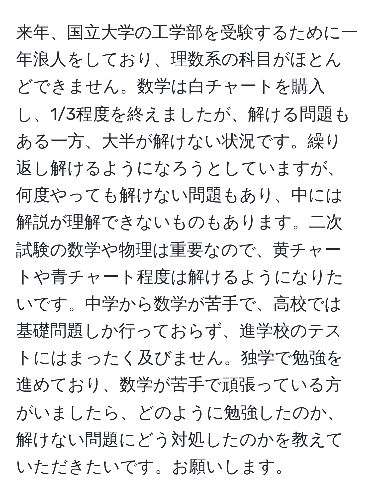 来年、国立大学の工学部を受験するために一年浪人をしており、理数系の科目がほとんどできません。数学は白チャートを購入し、1/3程度を終えましたが、解ける問題もある一方、大半が解けない状況です。繰り返し解けるようになろうとしていますが、何度やっても解けない問題もあり、中には解説が理解できないものもあります。二次試験の数学や物理は重要なので、黄チャートや青チャート程度は解けるようになりたいです。中学から数学が苦手で、高校では基礎問題しか行っておらず、進学校のテストにはまったく及びません。独学で勉強を進めており、数学が苦手で頑張っている方がいましたら、どのように勉強したのか、解けない問題にどう対処したのかを教えていただきたいです。お願いします。