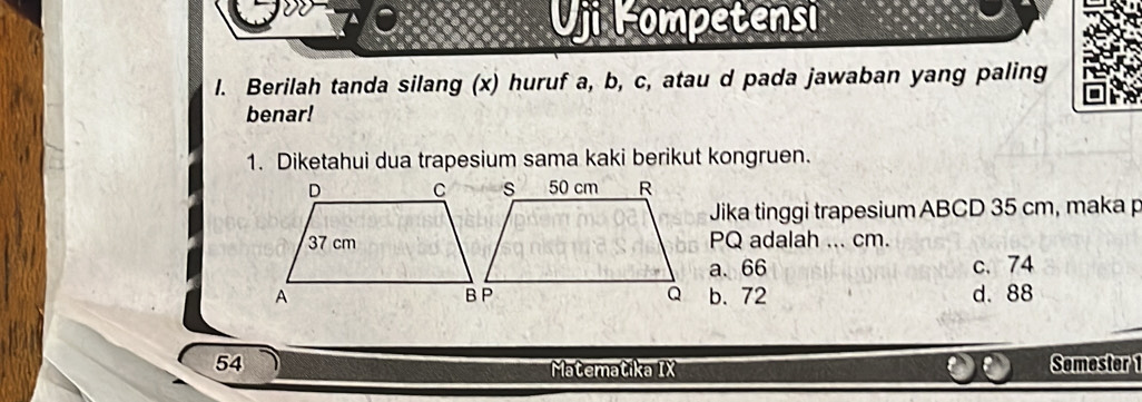 Uji lompetensi
l. Berilah tanda silang (x) huruf a, b, c, atau d pada jawaban yang paling
benar!
1. Diketahui dua trapesium sama kaki berikut kongruen.
Jika tinggi trapesium ABCD 35 cm, maka p
PQ adalah ... cm.
a. 66 c. 74
b. 72 d. 88
54 Semester 1
Matematika IX