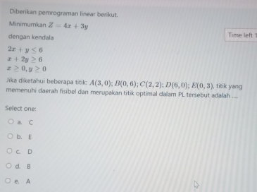 Diberikan pemrograman linear berikut.
Minimumkan Z=4x+3y
dengan kendala Time left
2x+y≤ 6
x+2y≥ 6
x≥ 0,y≥ 0
Jika dīketahui beberapa titik: A(3,0); B(0,6); C(2,2); D(6,0); E(0,3) , titik yang
memenuhi daerah fisibel dan merupakan titik optimal dalam PL tersebut adalah ...
Select one:
a. C
b. E
c. D
d. B
e. A