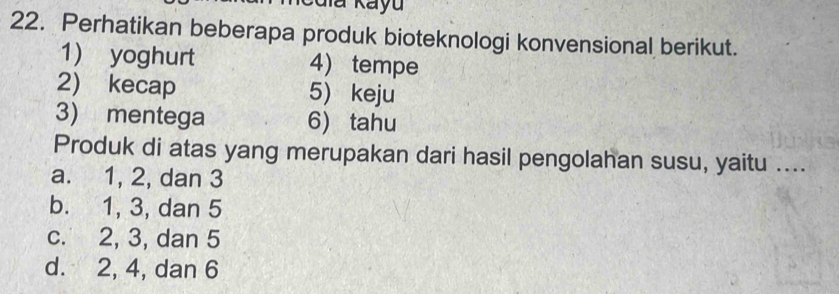 aia Kayu
22. Perhatikan beberapa produk bioteknologi konvensional berikut.
1) yoghurt 4)tempe
2) kecap 5) keju
3) mentega 6) tahu
Produk di atas yang merupakan dari hasil pengolahan susu, yaitu ....
a. 1, 2, dan 3
b. 1, 3, dan 5
c. 2, 3, dan 5
d. 2, 4, dan 6