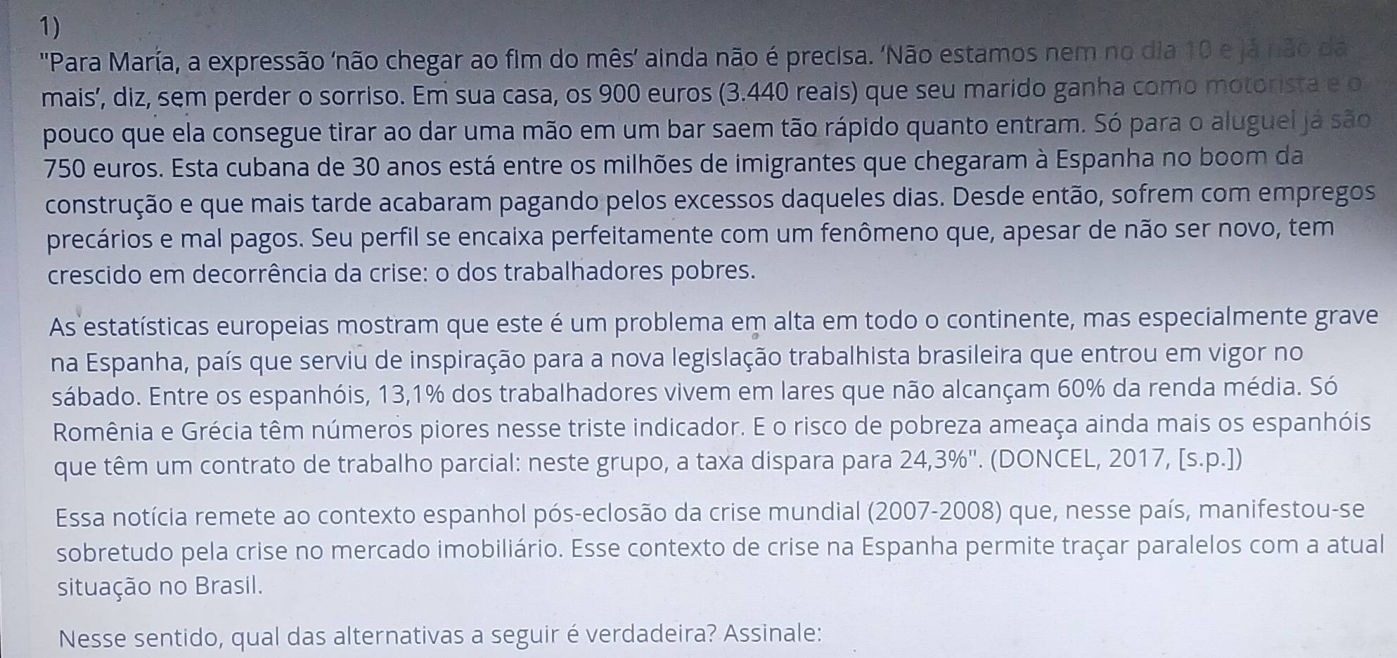 'Para María, a expressão 'não chegar ao fim do mês' ainda não é precisa. 'Não estamos nem no dia 10 e já não da
mais’, diz, sem perder o sorriso. Em sua casa, os 900 euros (3.440 reais) que seu marido ganha como motorista e o
pouco que ela consegue tirar ao dar uma mão em um bar saem tão rápido quanto entram. Só para o aluguel já são
750 euros. Esta cubana de 30 anos está entre os milhões de imigrantes que chegaram à Espanha no boom da
construção e que mais tarde acabaram pagando pelos excessos daqueles dias. Desde então, sofrem com empregos
precários e mal pagos. Seu perfil se encaixa perfeitamente com um fenômeno que, apesar de não ser novo, tem
crescido em decorrência da crise: o dos trabalhadores pobres.
As estatísticas europeias mostram que este é um problema em alta em todo o continente, mas especialmente grave
na Espanha, país que serviu de inspiração para a nova legislação trabalhista brasileira que entrou em vigor no
sábado. Entre os espanhóis, 13,1% dos trabalhadores vivem em lares que não alcançam 60% da renda média. Só
Romênia e Grécia têm números piores nesse triste indicador. E o risco de pobreza ameaça ainda mais os espanhóis
que têm um contrato de trabalho parcial: neste grupo, a taxa dispara para 24,3%". (DONCEL, 2017, [s.p.])
Essa notícia remete ao contexto espanhol pós-eclosão da crise mundial (2007-2008) que, nesse país, manifestou-se
sobretudo pela crise no mercado imobiliário. Esse contexto de crise na Espanha permite traçar paralelos com a atual
situação no Brasil.
Nesse sentido, qual das alternativas a seguir é verdadeira? Assinale: