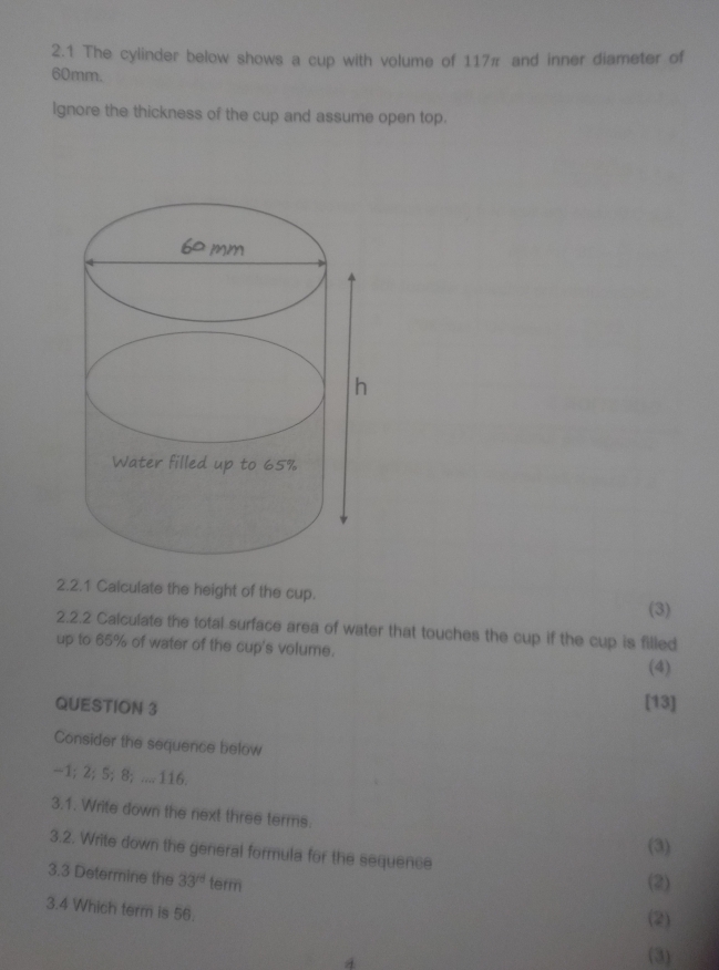 2.1 The cylinder below shows a cup with volume of 117π and inner diameter of
60mm. 
lgnore the thickness of the cup and assume open top. 
2.2.1 Calculate the height of the cup. 
(3) 
2.2.2 Calculate the total surface area of water that touches the cup if the cup is filled 
up to 65% of water of the cup's volume. 
(4) 
QUESTION 3 
[13] 
Consider the sequence below
-1; 2; 5; 8; .... 116. 
3.1. Write down the next three terms. 
(3) 
3.2. Write down the general formula for the sequence 
3.3 Determine the 33° term 
(2) 
3.4 Which term is 56. 
(2) 
(3)