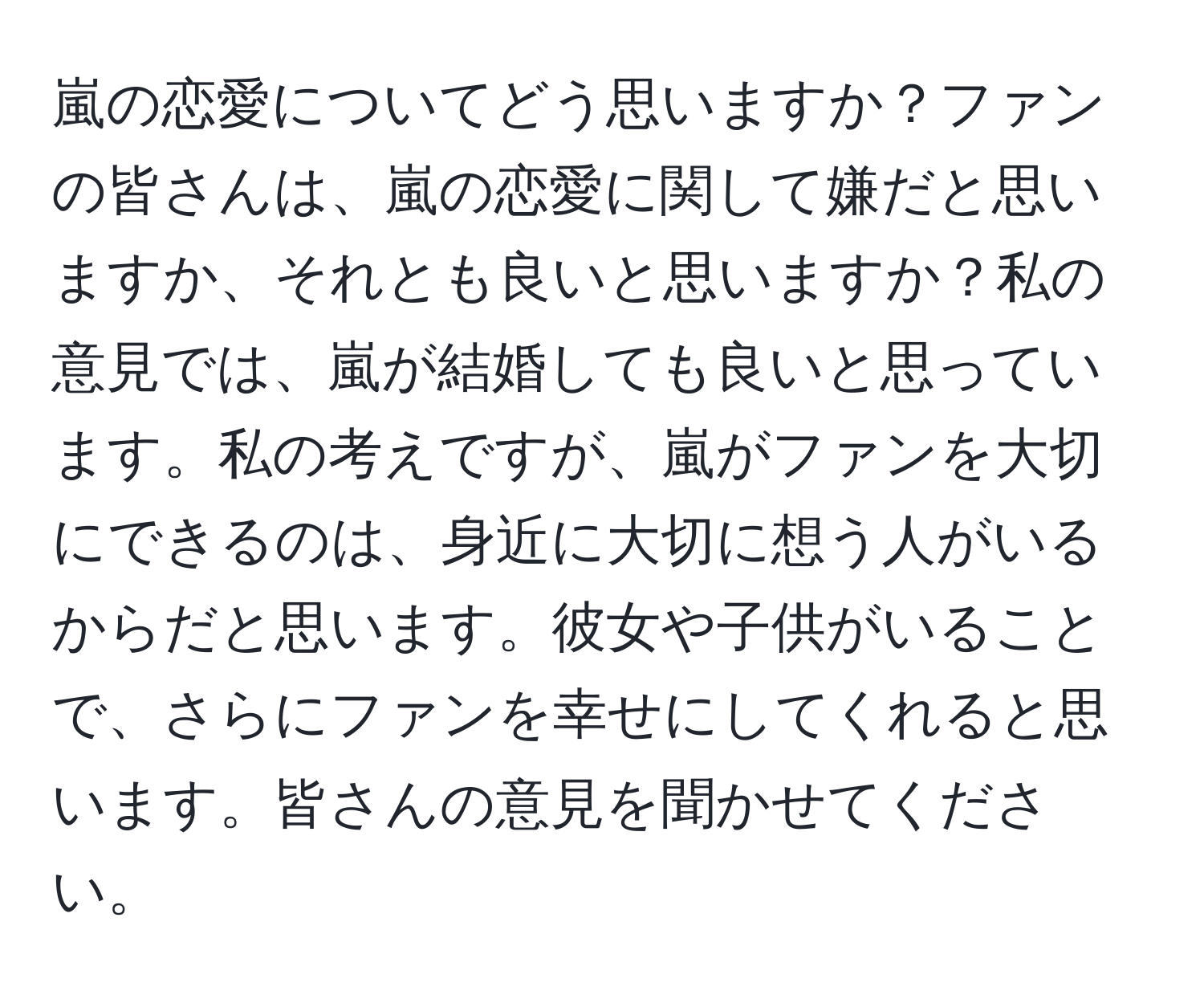 嵐の恋愛についてどう思いますか？ファンの皆さんは、嵐の恋愛に関して嫌だと思いますか、それとも良いと思いますか？私の意見では、嵐が結婚しても良いと思っています。私の考えですが、嵐がファンを大切にできるのは、身近に大切に想う人がいるからだと思います。彼女や子供がいることで、さらにファンを幸せにしてくれると思います。皆さんの意見を聞かせてください。