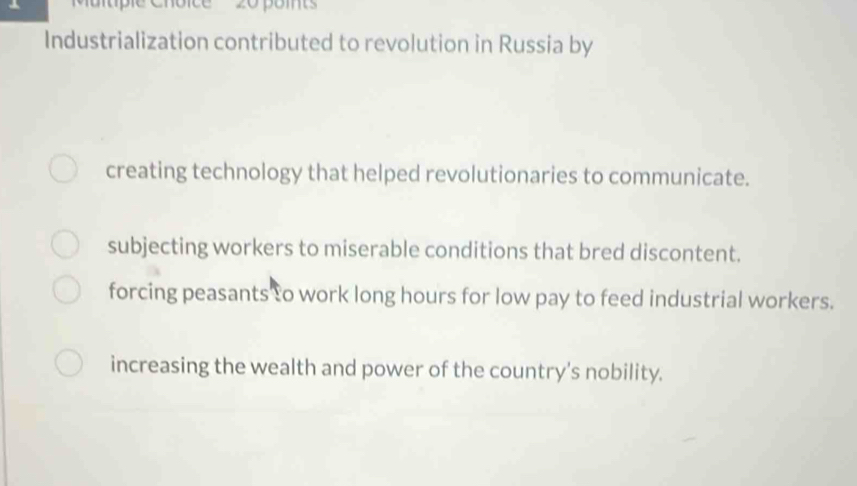 pomts
Industrialization contributed to revolution in Russia by
creating technology that helped revolutionaries to communicate.
subjecting workers to miserable conditions that bred discontent.
forcing peasants to work long hours for low pay to feed industrial workers.
increasing the wealth and power of the country's nobility.