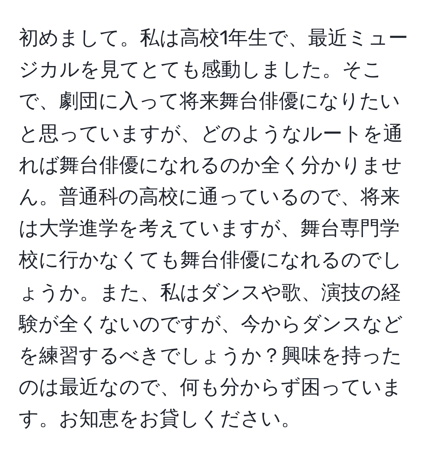 初めまして。私は高校1年生で、最近ミュージカルを見てとても感動しました。そこで、劇団に入って将来舞台俳優になりたいと思っていますが、どのようなルートを通れば舞台俳優になれるのか全く分かりません。普通科の高校に通っているので、将来は大学進学を考えていますが、舞台専門学校に行かなくても舞台俳優になれるのでしょうか。また、私はダンスや歌、演技の経験が全くないのですが、今からダンスなどを練習するべきでしょうか？興味を持ったのは最近なので、何も分からず困っています。お知恵をお貸しください。