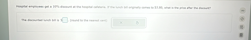 Hospital employees get a 10% discount at the hospital cafeteria. If the lunch bill originally comes to $5.80, what is the price after the discount? 
∞ 
The discounted lunch bill is s□. (round to the nearest cent) × 5