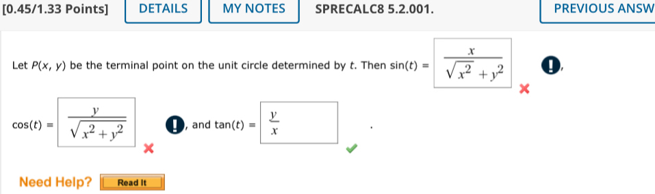 DETAILS MY NOTES SPRECALC8 5.2.001. PREVIOUS ANSW 
Let P(x,y) be the terminal point on the unit circle determined by t. Then sin (t)=  x/sqrt(x^2)+y^2  0
x
cos (t)= y/sqrt(x^2+y^2)  D, and tan (t)=frac yx
Need Help? Read It