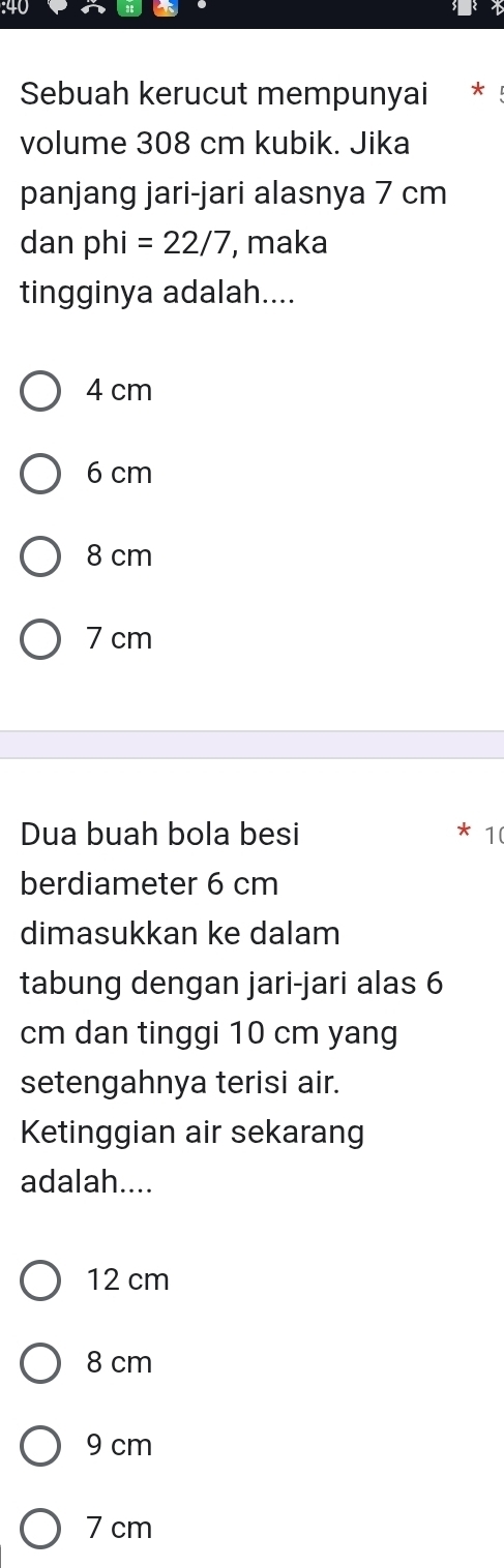 Sebuah kerucut mempunyai *
volume 308 cm kubik. Jika
panjang jari-jari alasnya 7 cm
dan phi=22/7 , maka
tingginya adalah....
4 cm
6 cm
8 cm
7 cm
Dua buah bola besi 1(
berdiameter 6 cm
dimasukkan ke dalam
tabung dengan jari-jari alas 6
cm dan tinggi 10 cm yang
setengahnya terisi air.
Ketinggian air sekarang
adalah....
12 cm
8 cm
9 cm
7 cm