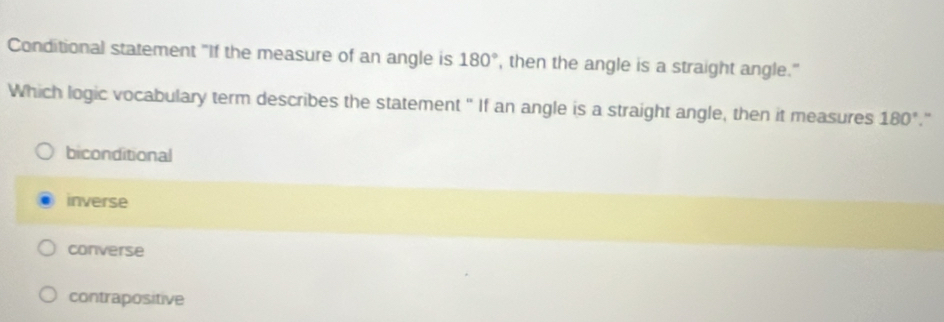 Conditional statement "If the measure of an angle is 180° , then the angle is a straight angle."
Which logic vocabulary term describes the statement " If an angle is a straight angle, then it measures 180°.“
biconditional
inverse
converse
contrapositive