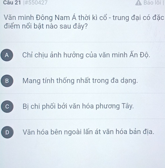 #550427 ! Báo lôi |
Văn minh Đông Nam Á thời kì cổ - trung đại có đặc
điểm nổi bật nào sau đây?
A Chỉ chịu ảnh hưởng của văn minh Ấn Độ.
B Mang tính thống nhất trong đa dạng.
C Bị chi phối bởi văn hóa phương Tây.
D Văn hóa bên ngoài lấn át văn hóa bản địa.