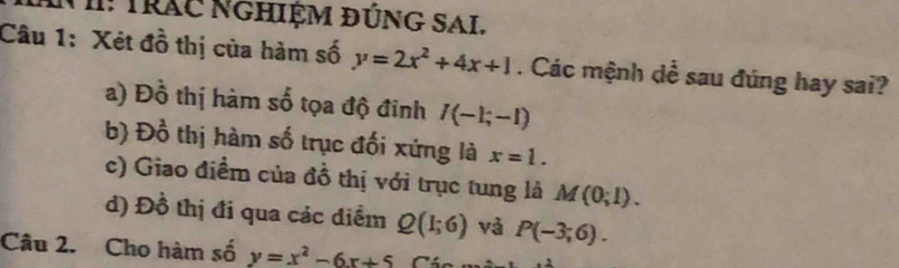 Nh: Trác nghiệM đÚNG SAI.
Câu 1: Xét đồ thị của hàm số y=2x^2+4x+1. Các mệnh dể sau đúng hay sai?
a) Đồ thị hàm số tọa độ đinh I(-1;-1)
b) Đồ thị hàm số trục đối xứng là x=1.
c) Giao điểm của đồ thị với trục tung là M(0;1).
d) Đồ thị đi qua các điểm Q(1;6) và P(-3;6). 
Câu 2. Cho hàm số y=x^2-6x+5 C