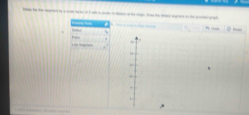 Diwe the tihe segment by a scate lactor of 2 with a censer of disssion at the orgin. Draw the ditated segment on the provided graph 
Draning Tools 
1 * 
、 Refeck 、 Newes 
poin 
Line Segmen 
* 2004 Vrsntoi A var the reverent