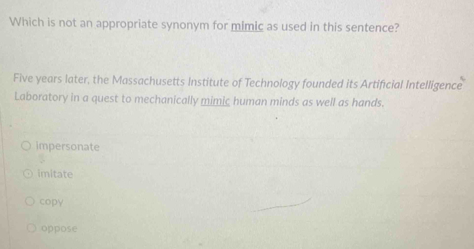 Which is not an appropriate synonym for mimic as used in this sentence?
Five years later, the Massachusetts Institute of Technology founded its Artificial Intelligence
Laboratory in a quest to mechanically mimic human minds as well as hands.
impersonate
imitate
copy
oppose