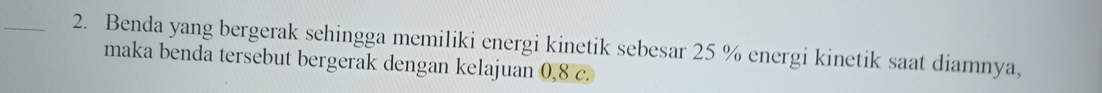 Benda yang bergerak sehingga memiliki energi kinetik sebesar 25 % energi kinetik saat diamnya, 
maka benda tersebut bergerak dengan kelajuan 0, 8 c.