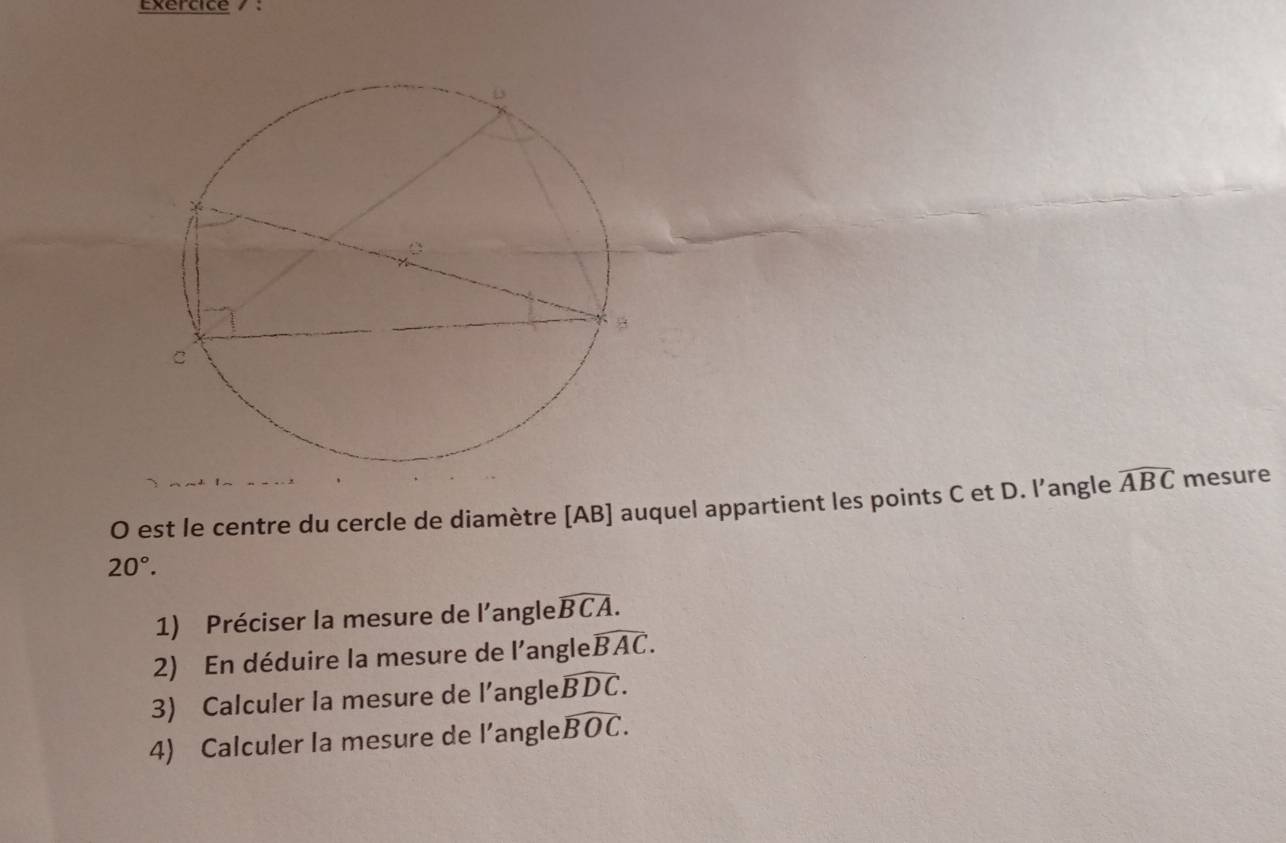 Exercice / : 
O est le centre du cercle de diamètre [ AB ] auquel appartient les points C et D. l’angle widehat ABC mesure
20°. 
1) Préciser la mesure de l'angle widehat BCA. 
2) En déduire la mesure de l'angle widehat BAC. 
3) Calculer la mesure de l’angle widehat BDC. 
4) Calculer la mesure de l’angle widehat BOC.