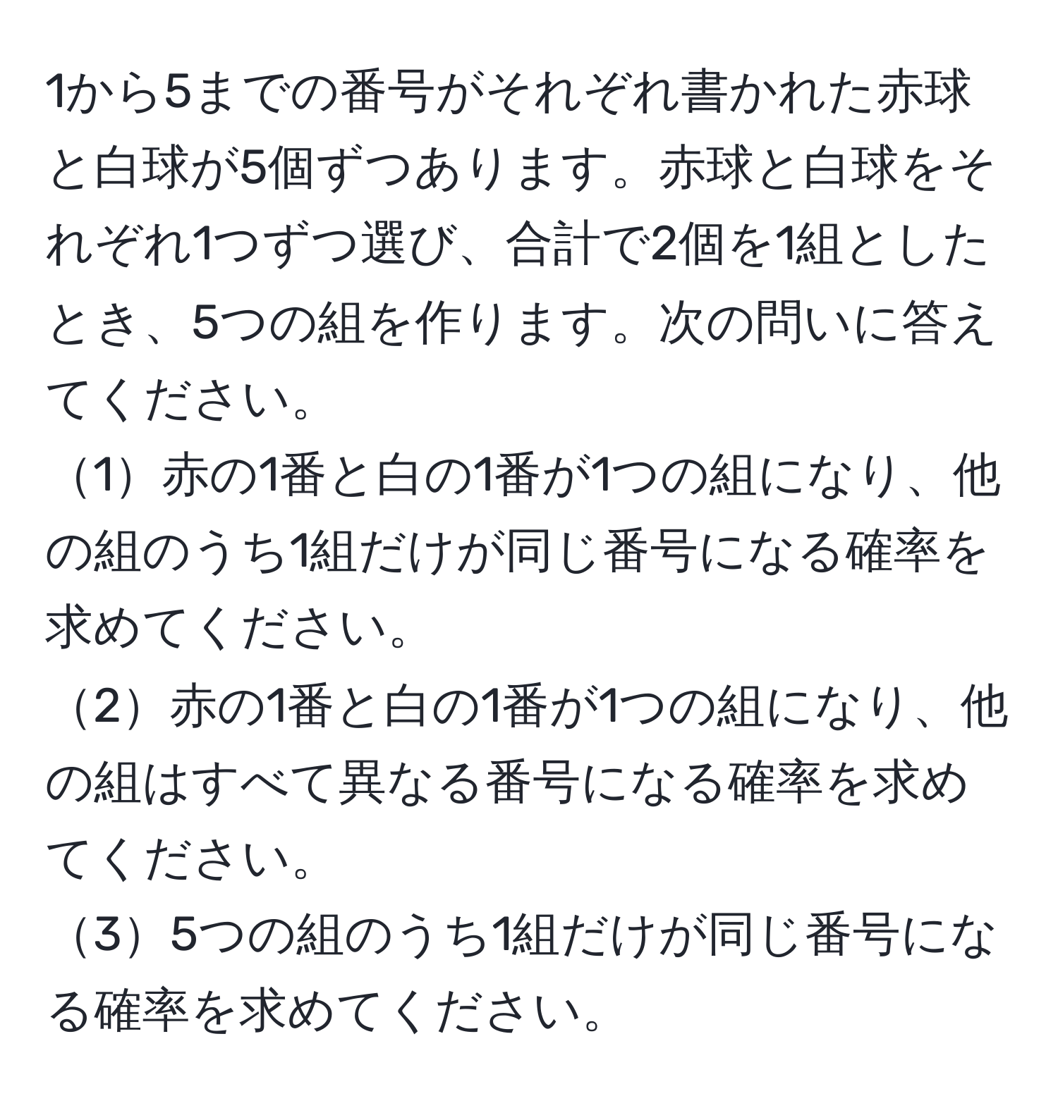 1から5までの番号がそれぞれ書かれた赤球と白球が5個ずつあります。赤球と白球をそれぞれ1つずつ選び、合計で2個を1組としたとき、5つの組を作ります。次の問いに答えてください。  
1赤の1番と白の1番が1つの組になり、他の組のうち1組だけが同じ番号になる確率を求めてください。  
2赤の1番と白の1番が1つの組になり、他の組はすべて異なる番号になる確率を求めてください。  
35つの組のうち1組だけが同じ番号になる確率を求めてください。