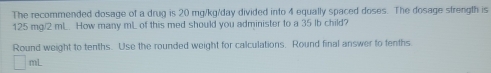The recommended dosage of a drug is 20 mg/kg/day divided into 4 equally spaced doses. The dosage strength is
125 mg/2 mL... How many mL. of this med should you administer to a 35 lb child? 
Round weight to tenths. Use the rounded weight for calculations. Round final answer to tenths
