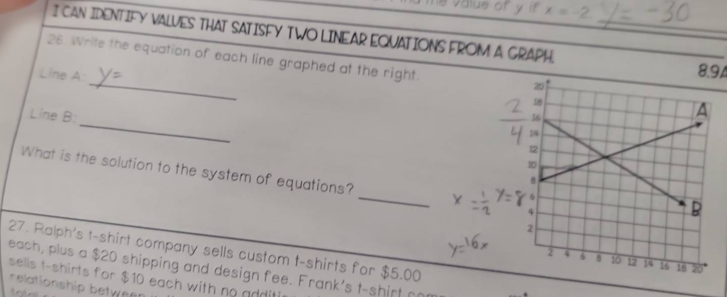 value of y if x=-2
I CAN IDENTIFY VALVES THAT SATISFY TWO LINEAR EQUATIONS FROM A GRAPH._ 
_ 
26. Write the equation of each line graphed at the right. 
Line A:
8.94
_ 
Line B: 
What is the solution to the system of equations? _ 
27. Ralph's t-shirt company sells custom t-shirts for $5.00
each, plus a $20 shipping and design fee. Frank's t-shirt oor 
sells t-shirts for $10 each with no additi 
relationship between