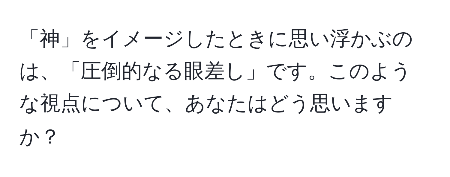 「神」をイメージしたときに思い浮かぶのは、「圧倒的なる眼差し」です。このような視点について、あなたはどう思いますか？