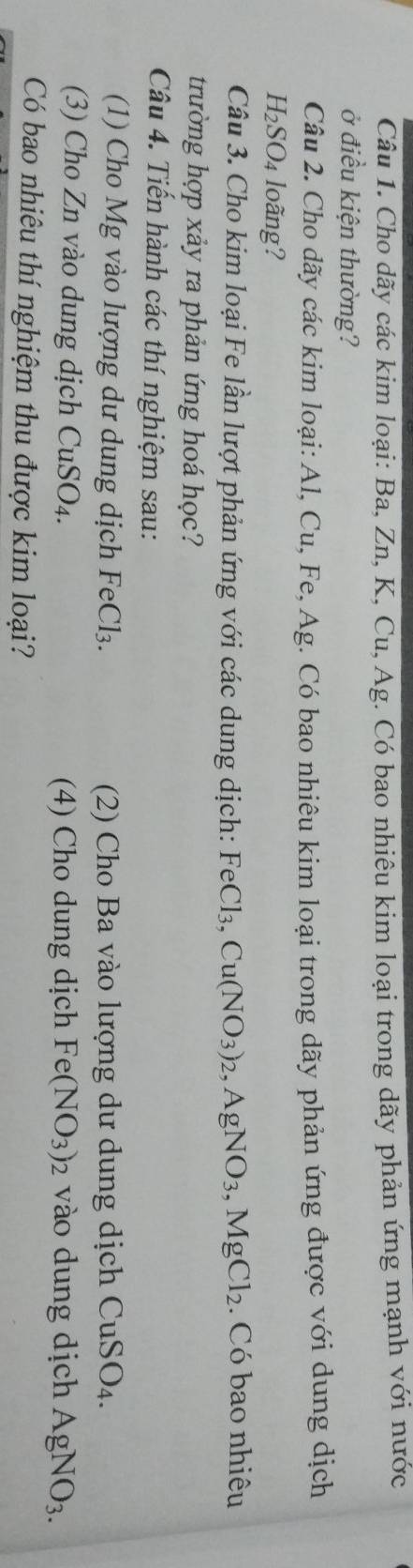 Cho dãy các kim loại: Ba, Zn, K, Cu, Ag. Có bao nhiêu kim loại trong dãy phản ứng mạnh với nước 
ở điều kiện thường? 
Câu 2. Cho dãy các kim loại: Al, Cu, Fe, Ag. Có bao nhiêu kim loại trong dãy phản ứng được với dung dịch
H_2SO_4 loãng? 
Câu 3. Cho kim loại Fe lần lượt phản ứng với các dung dịch: FeCl_3, Cu(NO_3)_2, AgNO_3, MgCl_2. Có bao nhiêu 
trường hợp xảy ra phản ứng hoá học? 
Câu 4. Tiến hành các thí nghiệm sau: 
(1) Cho Mg vào lượng dư dung dịch FeCl_3. (2) Cho Ba vào lượng dư dung dịch CuSO_4. 
(3) Cho Zn vào dung dịch CuSO_4. (4) Cho dung dịch Fe(NO_3)_2 vào dung dịch AgNO_3. 
Có bao nhiêu thí nghiệm thu được kim loại?