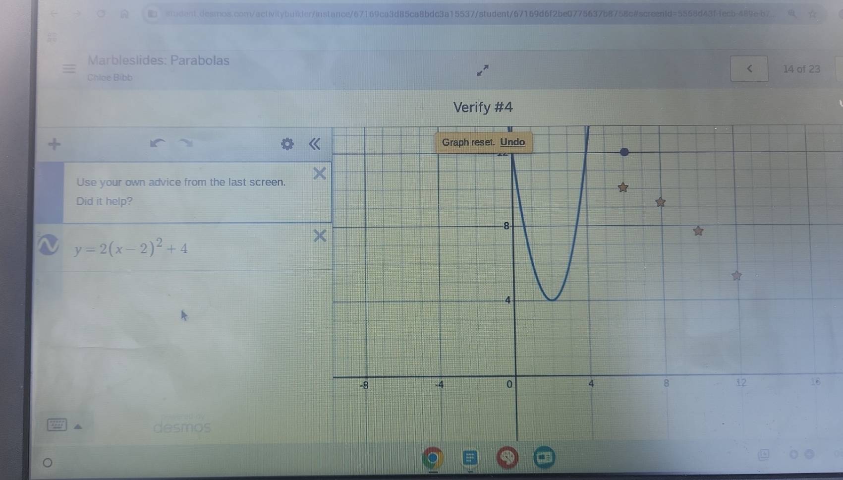 siudent.desmos.com/activitybuikder/instance/67169ca3d85ca8bdc3a15537/student/67169d6f2be0775637b8758c#screentd=5568d43ffecb-489e-b7. 
Marbleslides: Parabolas 
< 14 of 23 
Chloe Bibb 
Verify #4 
Use your own advice from the last screen. 
Did it help?
y=2(x-2)^2+4
desmos