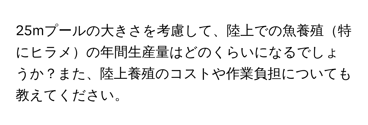 25mプールの大きさを考慮して、陸上での魚養殖特にヒラメの年間生産量はどのくらいになるでしょうか？また、陸上養殖のコストや作業負担についても教えてください。