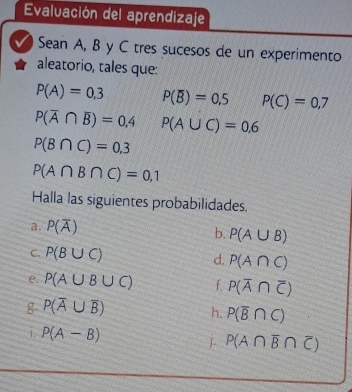 Evaluación del aprendizaje 
√) Sean A, B y C tres sucesos de un experimento 
aleatorio, tales que:
P(A)=0,3 P(overline B)=0.5 P(C)=0.7
P(overline A∩ overline B)=0.4 P(A∪ C)=0.6
P(B∩ C)=0,3
P(A∩ B∩ C)=0,1
Halla las siguientes probabilidades. 
a. P(overline A)
b. P(A∪ B)
C. P(B∪ C) d. P(A∩ C)
e. P(A∪ B∪ C) f P(overline A∩ overline C)
g. P(overline A∪ overline B)
h. P(overline B∩ C)
i P(A-B)
J P(A∩ overline B∩ overline C)