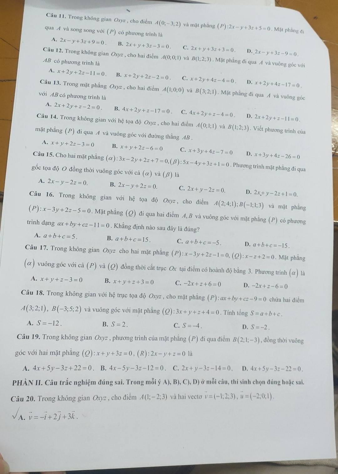 Trong không gian Oxyz , cho điểm A(0;-3;2) và mặt phẳng (P):2x-y+3z+5=0. Mặt phẳng đi
qua A và song song với (P) có phương trình là
A. 2x-y+3z+9=0. B. 2x+y+3z-3=0. C. 2x+y+3z+3=0 D. 2x-y+3z-9=0.
Câu 12. Trong không gian Oxyz , cho hai điểm A(0;0;1) và B(1;2;3). Mặt phẳng đi qua A và vuông góc với
AB có phương trình là
A. x+2y+2z-11=0 B. x+2y+2z-2=0. C. x+2y+4z-4=0. D. x+2y+4z-17=0
Câu 13. Trong mặt phẳng Oxyz , cho hai điểm A(1;0;0) và B(3;2;1).Mặt phẳng đi qua A và vuông góc
với AB có phương trình là
A. 2x+2y+z-2=0 B. 4x+2y+z-17=0. C. 4x+2y+z-4=0. D. 2x+2y+z-11=0.
Câu 14. Trong không gian với hệ tọa độ Oxyz , cho hai điểm A(0;1;1) và B(1;2;3). Viết phương trình của
mặt phẳng (P) đi qua A và vuông góc với đường thẳng AB .
A. x+y+2z-3=0 B. x+y+2z-6=0 C. x+3y+4z-7=0 D. x+3y+4z-26=0
Câu 15. Cho hai mặt phẳng (α) :3x-2y+2z+7=0 (β) :5x-4y+3z+1=0. Phương trình mặt phẳng đi qua
gốc tọa độ O đồng thời vuông góc với cả (alpha ) và (β) là
A. 2x-y-2z=0. B. 2x-y+2z=0. C. 2x+y-2z=0. D. 2x+y-2z+1=0.
Câu 16. Trong không gian với hệ tọa độ Oxyz, cho điểm A(2;4;1);B(-1;1;3) và mặt phẳng
(P):x-3y+2z-5=0. Mặt phẳng (Q) đi qua hai điểm A, B và vuông góc với mặt phẳng (P) có phương
trình dạng ax+by+cz-11=0. Khẳng định nào sau đây là đúng?
A. a+b+c=5. B. a+b+c=15. C. a+b+c=-5. D. a+b+c=-15.
Câu 17. Trong không gian Oxyz cho hai mặt phẳng ( P) :x-3y+2z-1=0 (2). x-z+2=0. Mặt phẳng
(α) vuông góc với cả (P) và (Q) đồng thời cắt trục Ox tại điểm có hoành độ bằng 3. Phương trình (α) là
A. x+y+z-3=0 B. x+y+z+3=0 C. -2x+z+6=0 D. -2x+z-6=0
Câu 18. Trong không gian với hệ trục tọa độ Oxyz , cho mặt phẳng (P):ax+by+cz-9=0 chứa hai điểm
A(3;2;1),B(-3;5;2) và vuông góc với mặt phẳng (2) :3x+y+z+4=0. Tính tổng S=a+b+c.
A. S=-12. B. S=2. C. S=-4. D. S=-2.
Câu 19. Trong không gian Oxyz , phương trình của mặt phẳng (P) đi qua điểm B(2;1;-3) , đồng thời vuông
góc với hai mặt phẫng (Q):x+y+3z=0,(R):2x-y+z=0 là
A. 4x+5y-3z+22=0. B. 4x-5y-3z-12=0. C. 2x+y-3z-14=0. D. 4x+5y-3z-22=0.
PHÀN II. Câu trắc nghiệm đúng sai. Trong mỗi ý A), B), C),D) ở mỗi câu, thí sinh chọn đúng hoặc sai.
Câu 20. Trong không gian Oxyz , cho điểm A(1;-2;3) và hai vectơ vector v=(-1;2;3),vector u=(-2;0;1).
A. vector v=-vector i+2vector j+3vector k.