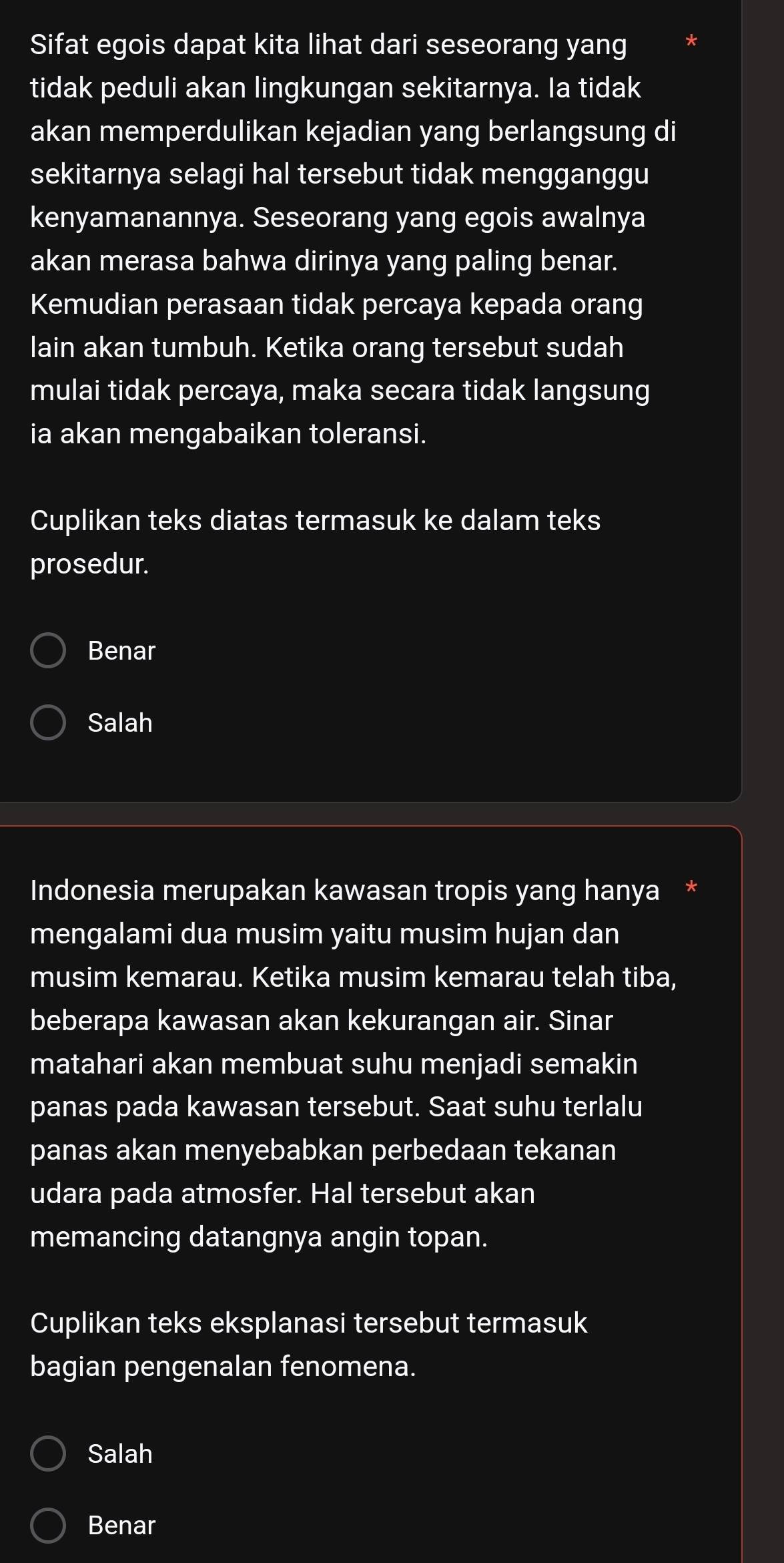 Sifat egois dapat kita lihat dari seseorang yang
tidak peduli akan lingkungan sekitarnya. Ia tidak
akan memperdulikan kejadian yang berlangsung di
sekitarnya selagi hal tersebut tidak mengganggu
kenyamanannya. Seseorang yang egois awalnya
akan merasa bahwa dirinya yang paling benar.
Kemudian perasaan tidak percaya kepada orang
lain akan tumbuh. Ketika orang tersebut sudah
mulai tidak percaya, maka secara tidak langsung
ia akan mengabaikan toleransi.
Cuplikan teks diatas termasuk ke dalam teks
prosedur.
Benar
Salah
Indonesia merupakan kawasan tropis yang hanya *
mengalami dua musim yaitu musim hujan dan
musim kemarau. Ketika musim kemarau telah tiba,
beberapa kawasan akan kekurangan air. Sinar
matahari akan membuat suhu menjadi semakin
panas pada kawasan tersebut. Saat suhu terlalu
panas akan menyebabkan perbedaan tekanan
udara pada atmosfer. Hal tersebut akan
memancing datangnya angin topan.
Cuplikan teks eksplanasi tersebut termasuk
bagian pengenalan fenomena.
Salah
Benar