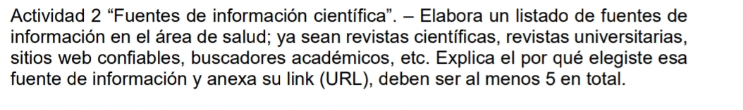 Actividad 2 “Fuentes de información científica”. - Elabora un listado de fuentes de 
información en el área de salud; ya sean revistas científicas, revistas universitarias, 
sitios web confiables, buscadores académicos, etc. Explica el por qué elegiste esa 
fuente de información y anexa su link (URL), deben ser al menos 5 en total.