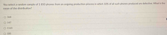 You select a random sample of 1 850 phones from an ongoing production process in which 10% of all such phones produced are defective. What is the
mean of the distribution?
368
147
1165
185