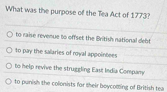 What was the purpose of the Tea Act of 1773?
to raise revenue to offset the British national debt
to pay the salaries of royal appointees
to help revive the struggling East India Company
to punish the colonists for their boycotting of British tea