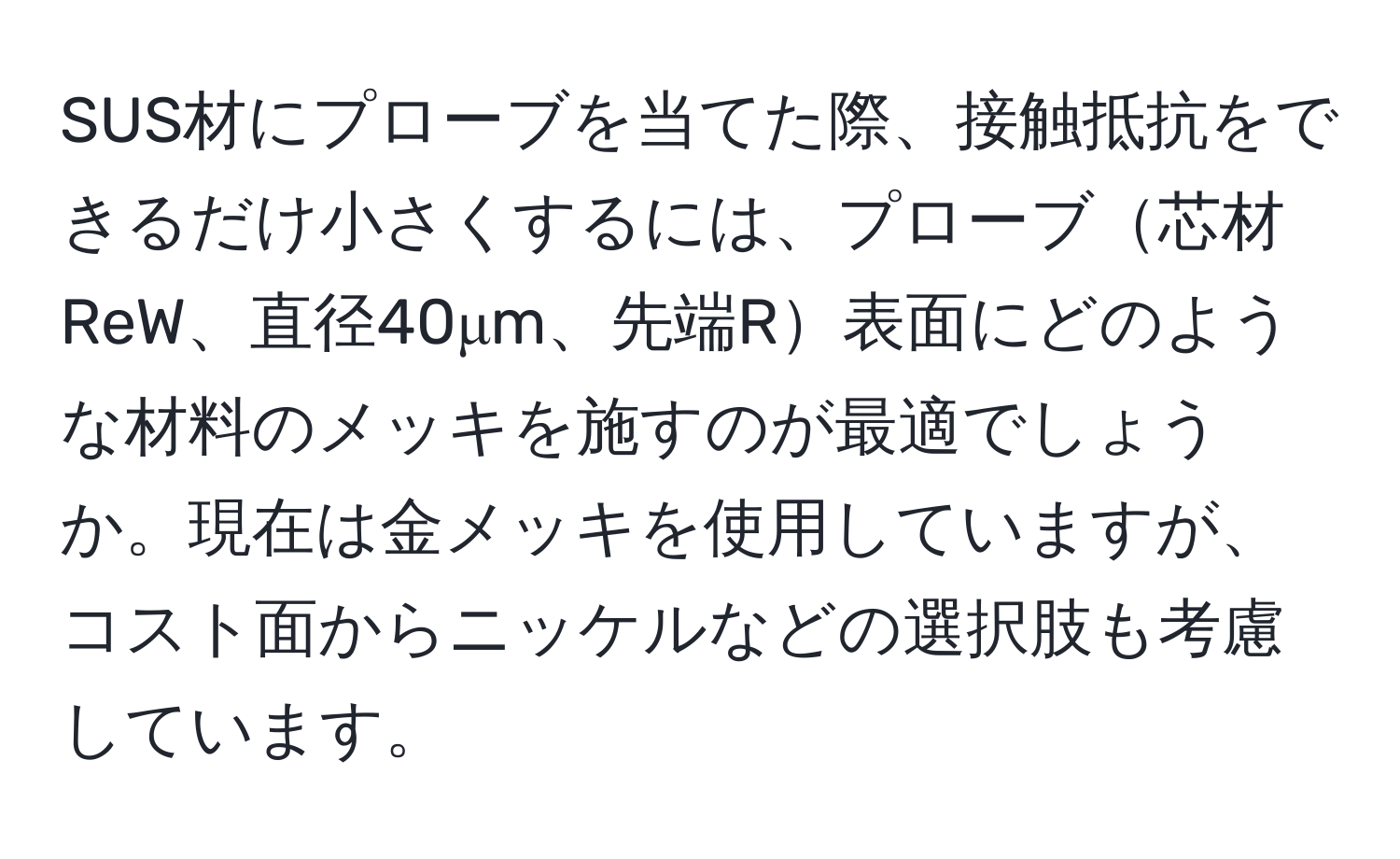 SUS材にプローブを当てた際、接触抵抗をできるだけ小さくするには、プローブ芯材ReW、直径40μm、先端R表面にどのような材料のメッキを施すのが最適でしょうか。現在は金メッキを使用していますが、コスト面からニッケルなどの選択肢も考慮しています。